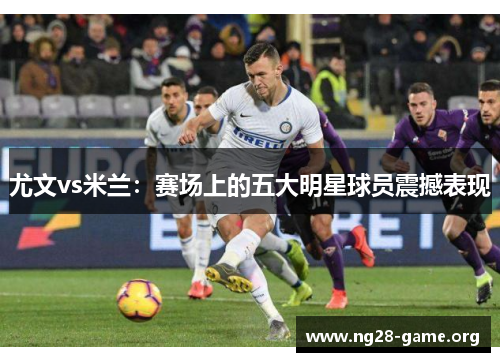 尤文vs米兰：赛场上的五大明星球员震撼表现