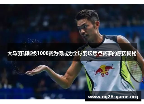 大马羽球超级1000赛为何成为全球羽坛焦点赛事的原因揭秘