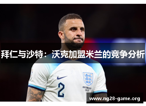 拜仁与沙特：沃克加盟米兰的竞争分析
