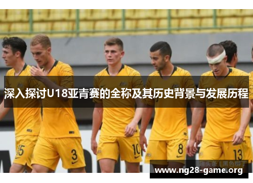 深入探讨U18亚青赛的全称及其历史背景与发展历程