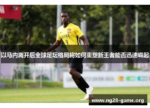 以马内离开后全球足坛格局将如何重塑新王者能否迅速崛起 以马内离开后全球足坛格局将如何重塑新王者能否迅速崛起