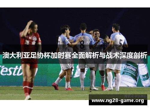 澳大利亚足协杯加时赛全面解析与战术深度剖析 澳大利亚足协杯加时赛全面解析与战术深度剖析