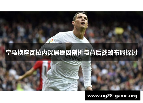 皇马换座瓦拉内深层原因剖析与背后战略布局探讨 皇马换座瓦拉内深层原因剖析与背后战略布局探讨