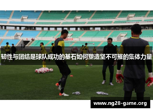 韧性与团结是球队成功的基石如何塑造坚不可摧的集体力量