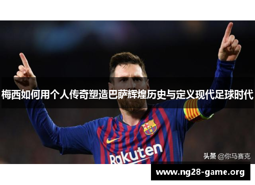 梅西如何用个人传奇塑造巴萨辉煌历史与定义现代足球时代