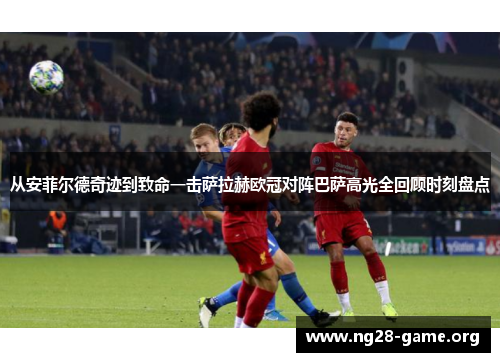 从安菲尔德奇迹到致命一击萨拉赫欧冠对阵巴萨高光全回顾时刻盘点